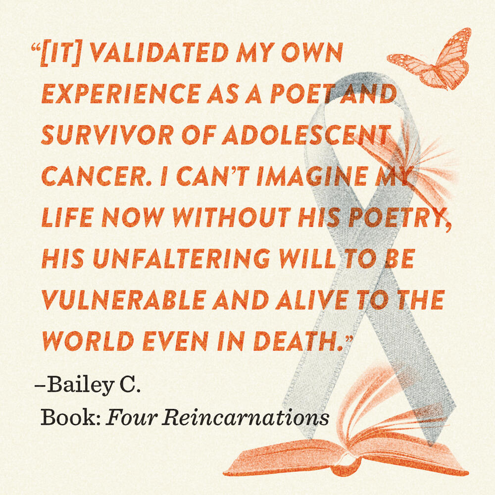 "[It] validated my own experience as a poet and survivor of adolescent cancer. I can't imagine my life now without his poetry, his unfaltering will to be vulnerable and alive to the world event in death"