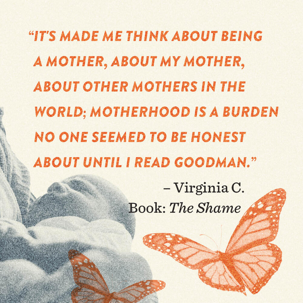 Reader impact quote "It's made me think about being a mother, about my mother, about other mothers in the world; motherhood is a burden no one seemed to be honest about until I read Goodman."